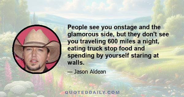 People see you onstage and the glamorous side, but they don't see you traveling 600 miles a night, eating truck stop food and spending by yourself staring at walls.