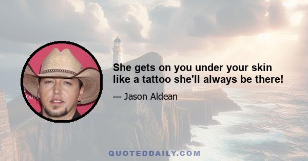 She gets on you under your skin like a tattoo she'll always be there!