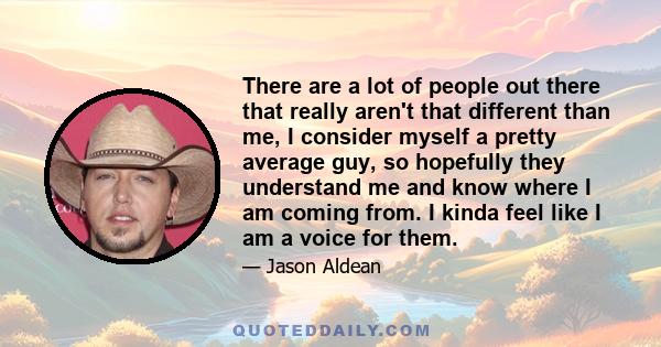 There are a lot of people out there that really aren't that different than me, I consider myself a pretty average guy, so hopefully they understand me and know where I am coming from. I kinda feel like I am a voice for