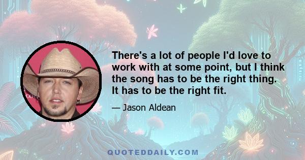 There's a lot of people I'd love to work with at some point, but I think the song has to be the right thing. It has to be the right fit.