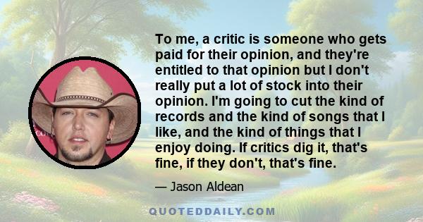 To me, a critic is someone who gets paid for their opinion, and they're entitled to that opinion but I don't really put a lot of stock into their opinion. I'm going to cut the kind of records and the kind of songs that