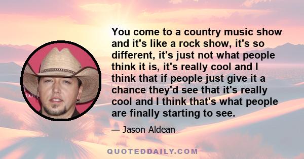 You come to a country music show and it's like a rock show, it's so different, it's just not what people think it is, it's really cool and I think that if people just give it a chance they'd see that it's really cool