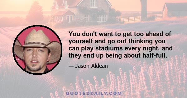 You don't want to get too ahead of yourself and go out thinking you can play stadiums every night, and they end up being about half-full.