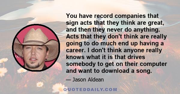 You have record companies that sign acts that they think are great, and then they never do anything. Acts that they don't think are really going to do much end up having a career. I don't think anyone really knows what