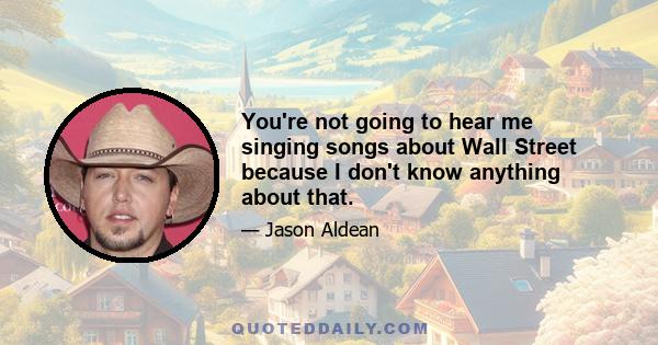 You're not going to hear me singing songs about Wall Street because I don't know anything about that.