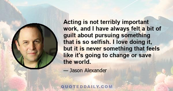 Acting is not terribly important work, and I have always felt a bit of guilt about pursuing something that is so selfish. I love doing it, but it is never something that feels like it's going to change or save the world.