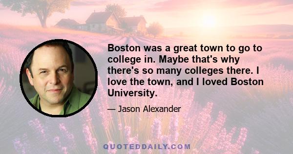 Boston was a great town to go to college in. Maybe that's why there's so many colleges there. I love the town, and I loved Boston University.