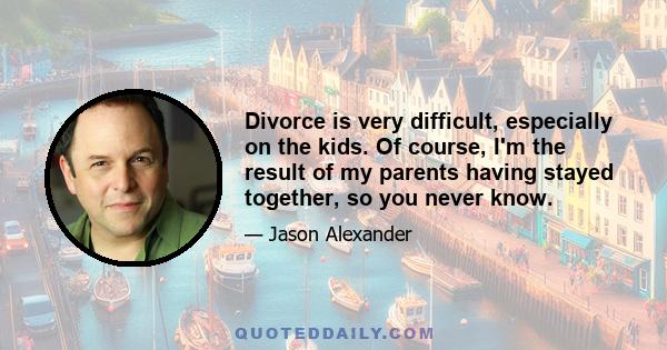 Divorce is very difficult, especially on the kids. Of course, I'm the result of my parents having stayed together, so you never know.