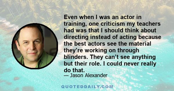 Even when I was an actor in training, one criticism my teachers had was that I should think about directing instead of acting because the best actors see the material they’re working on through blinders. They can’t see