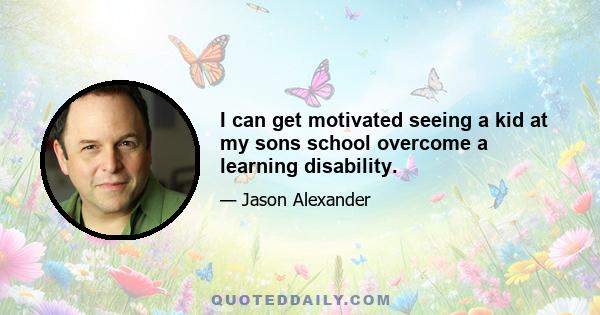 I can get motivated seeing a kid at my sons school overcome a learning disability.