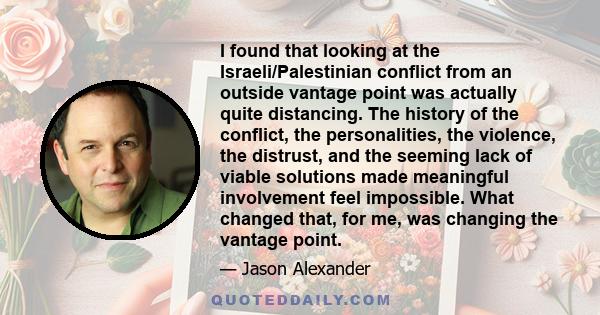 I found that looking at the Israeli/Palestinian conflict from an outside vantage point was actually quite distancing. The history of the conflict, the personalities, the violence, the distrust, and the seeming lack of