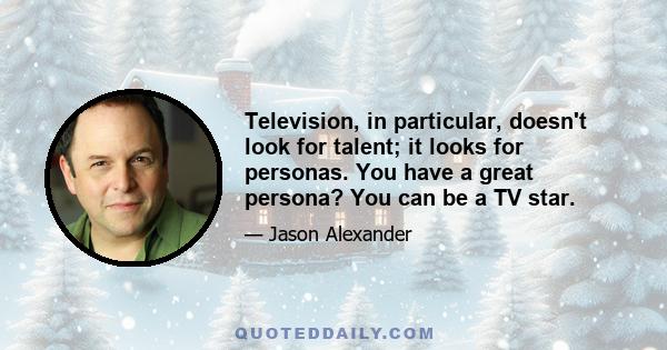 Television, in particular, doesn't look for talent; it looks for personas. You have a great persona? You can be a TV star.