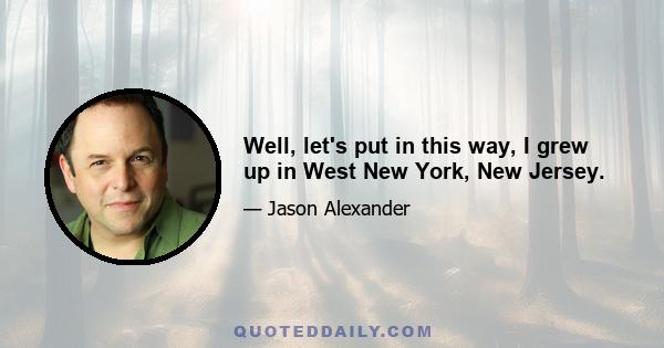 Well, let's put in this way, I grew up in West New York, New Jersey.