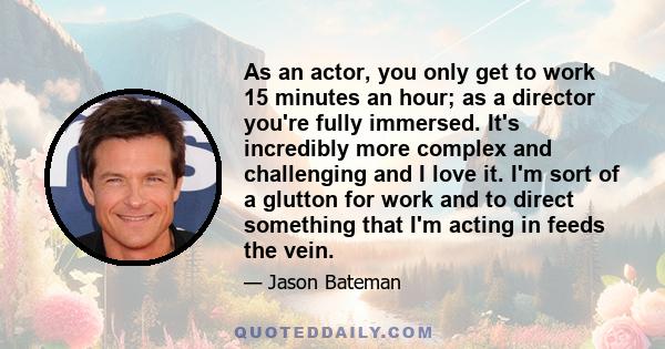 As an actor, you only get to work 15 minutes an hour; as a director you're fully immersed. It's incredibly more complex and challenging and I love it. I'm sort of a glutton for work and to direct something that I'm