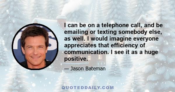 I can be on a telephone call, and be emailing or texting somebody else, as well. I would imagine everyone appreciates that efficiency of communication. I see it as a huge positive.