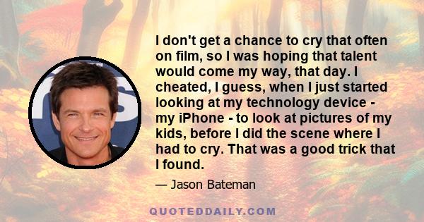 I don't get a chance to cry that often on film, so I was hoping that talent would come my way, that day. I cheated, I guess, when I just started looking at my technology device - my iPhone - to look at pictures of my