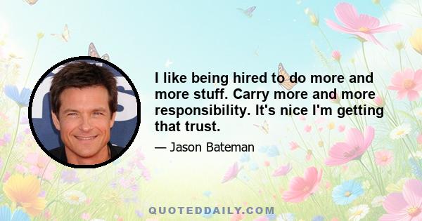 I like being hired to do more and more stuff. Carry more and more responsibility. It's nice I'm getting that trust.