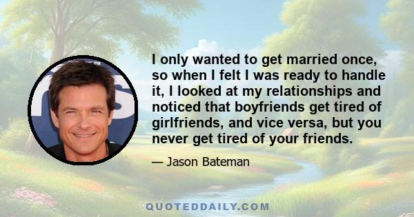 I only wanted to get married once, so when I felt I was ready to handle it, I looked at my relationships and noticed that boyfriends get tired of girlfriends, and vice versa, but you never get tired of your friends.