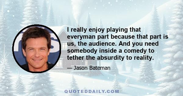 I really enjoy playing that everyman part because that part is us, the audience. And you need somebody inside a comedy to tether the absurdity to reality.