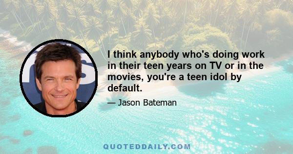 I think anybody who's doing work in their teen years on TV or in the movies, you're a teen idol by default.