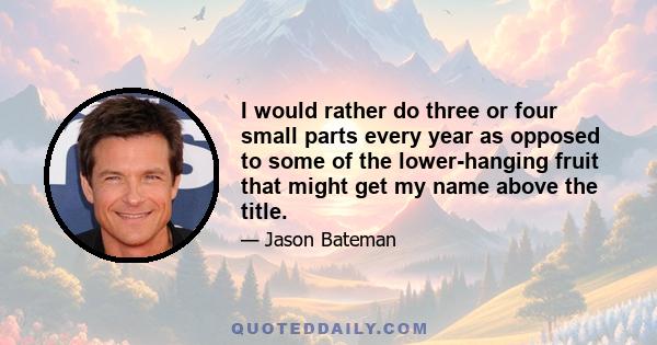 I would rather do three or four small parts every year as opposed to some of the lower-hanging fruit that might get my name above the title.