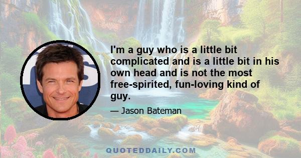 I'm a guy who is a little bit complicated and is a little bit in his own head and is not the most free-spirited, fun-loving kind of guy.