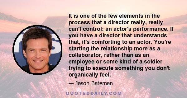 It is one of the few elements in the process that a director really, really can't control: an actor's performance. If you have a director that understands that, it's comforting to an actor. You're starting the