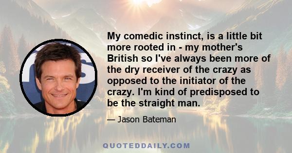 My comedic instinct, is a little bit more rooted in - my mother's British so I've always been more of the dry receiver of the crazy as opposed to the initiator of the crazy. I'm kind of predisposed to be the straight