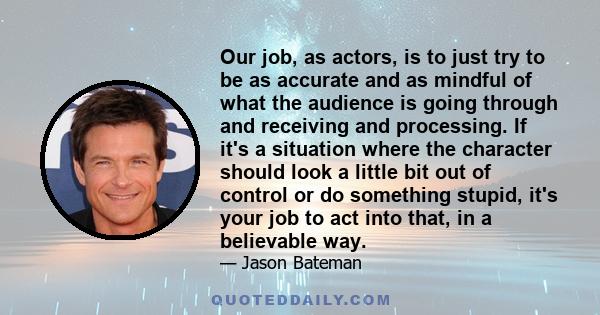 Our job, as actors, is to just try to be as accurate and as mindful of what the audience is going through and receiving and processing. If it's a situation where the character should look a little bit out of control or