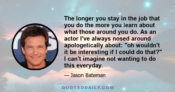 The longer you stay in the job that you do the more you learn about what those around you do. As an actor I've always nosed around apologetically about: oh wouldn't it be interesting if I could do that? I can't imagine