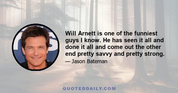 Will Arnett is one of the funniest guys I know. He has seen it all and done it all and come out the other end pretty savvy and pretty strong.