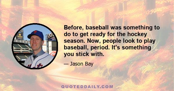 Before, baseball was something to do to get ready for the hockey season. Now, people look to play baseball, period. It's something you stick with.