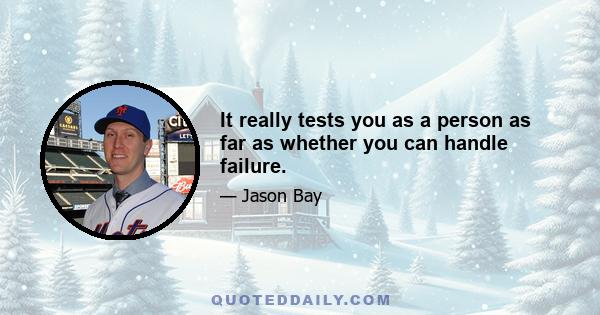 It really tests you as a person as far as whether you can handle failure.