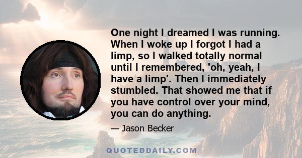 One night I dreamed I was running. When I woke up I forgot I had a limp, so I walked totally normal until I remembered, 'oh, yeah, I have a limp'. Then I immediately stumbled. That showed me that if you have control