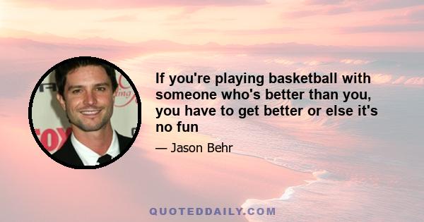 If you're playing basketball with someone who's better than you, you have to get better or else it's no fun