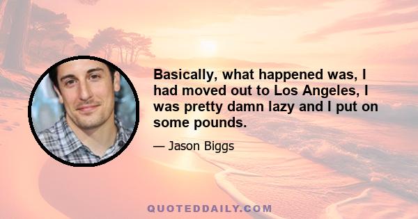 Basically, what happened was, I had moved out to Los Angeles, I was pretty damn lazy and I put on some pounds.