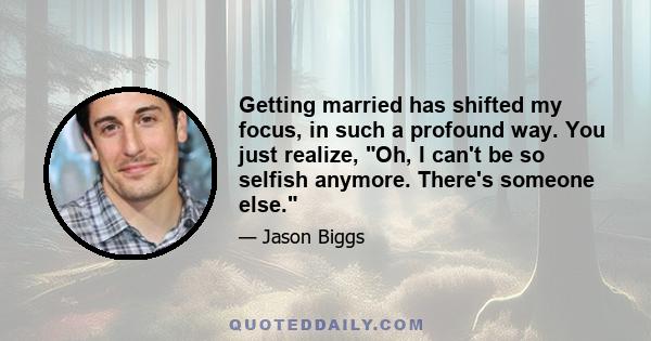 Getting married has shifted my focus, in such a profound way. You just realize, Oh, I can't be so selfish anymore. There's someone else.