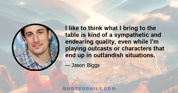 I like to think what I bring to the table is kind of a sympathetic and endearing quality, even while I'm playing outcasts or characters that end up in outlandish situations.