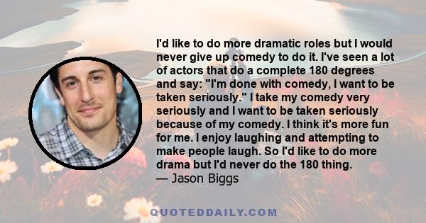 I'd like to do more dramatic roles but I would never give up comedy to do it. I've seen a lot of actors that do a complete 180 degrees and say: I'm done with comedy, I want to be taken seriously. I take my comedy very