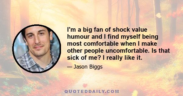 I'm a big fan of shock value humour and I find myself being most comfortable when I make other people uncomfortable. Is that sick of me? I really like it.