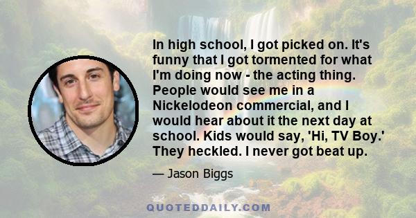 In high school, I got picked on. It's funny that I got tormented for what I'm doing now - the acting thing. People would see me in a Nickelodeon commercial, and I would hear about it the next day at school. Kids would