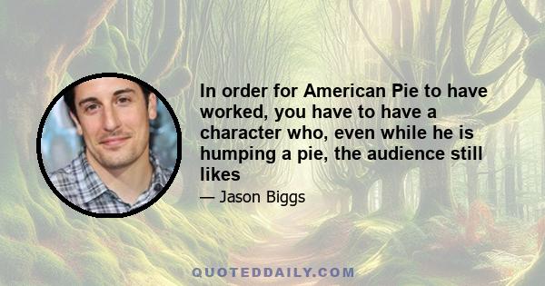 In order for American Pie to have worked, you have to have a character who, even while he is humping a pie, the audience still likes