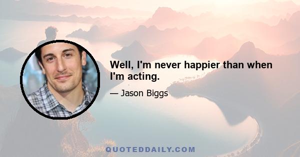 Well, I'm never happier than when I'm acting.