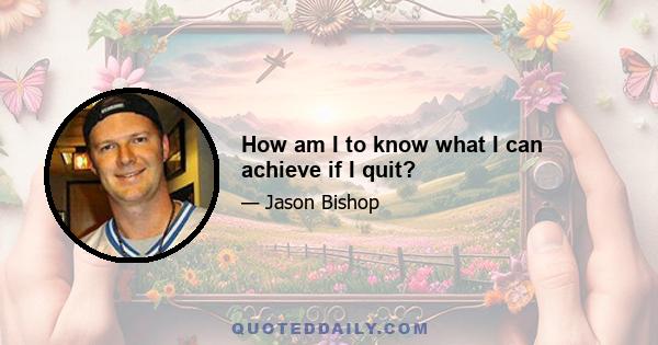 How am I to know what I can achieve if I quit?