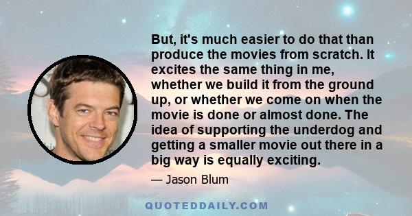 But, it's much easier to do that than produce the movies from scratch. It excites the same thing in me, whether we build it from the ground up, or whether we come on when the movie is done or almost done. The idea of