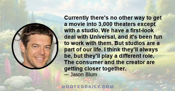 Currently there's no other way to get a movie into 3,000 theaters except with a studio. We have a first-look deal with Universal, and it's been fun to work with them. But studios are a part of our life. I think they'll