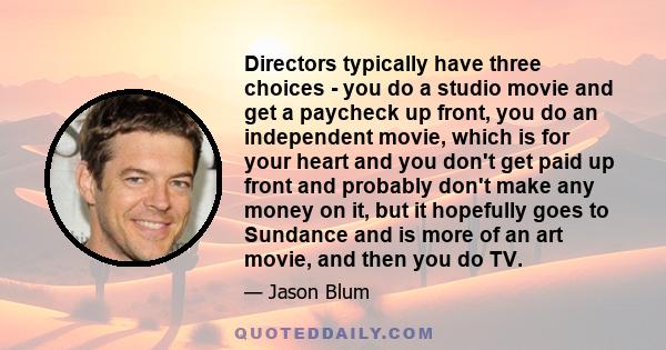 Directors typically have three choices - you do a studio movie and get a paycheck up front, you do an independent movie, which is for your heart and you don't get paid up front and probably don't make any money on it,