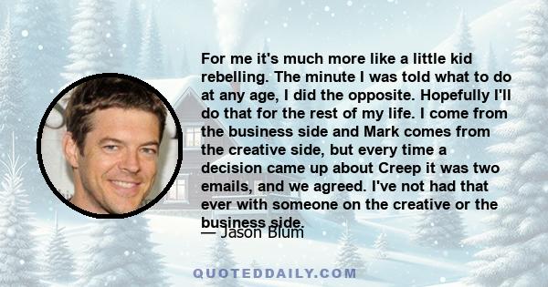 For me it's much more like a little kid rebelling. The minute I was told what to do at any age, I did the opposite. Hopefully I'll do that for the rest of my life. I come from the business side and Mark comes from the