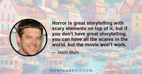 Horror is great storytelling with scary elements on top of it, but if you don't have great storytelling, you can have all the scares in the world, but the movie won't work.