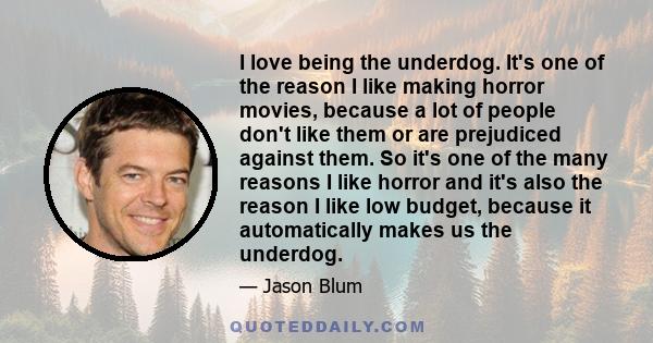 I love being the underdog. It's one of the reason I like making horror movies, because a lot of people don't like them or are prejudiced against them. So it's one of the many reasons I like horror and it's also the